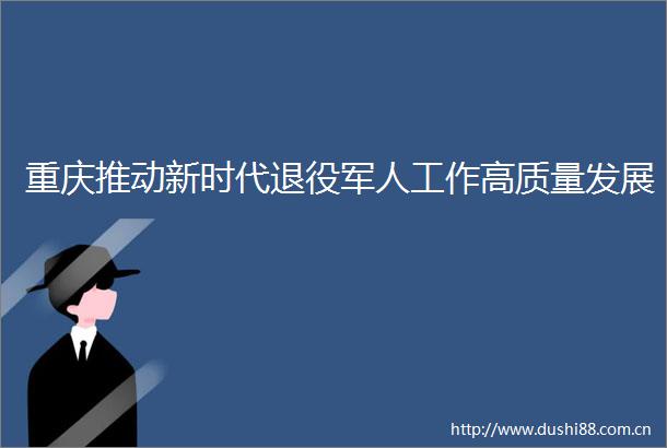 重庆推动新时代退役军人工作高质量发展