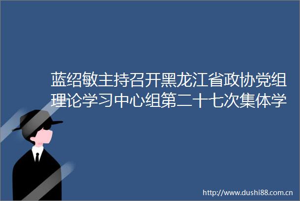 蓝绍敏主持召开黑龙江省政协党组理论学习中心组第二十七次集体学习会议