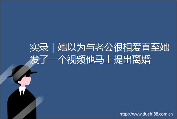实录｜她以为与老公很相爱直至她发了一个视频他马上提出离婚