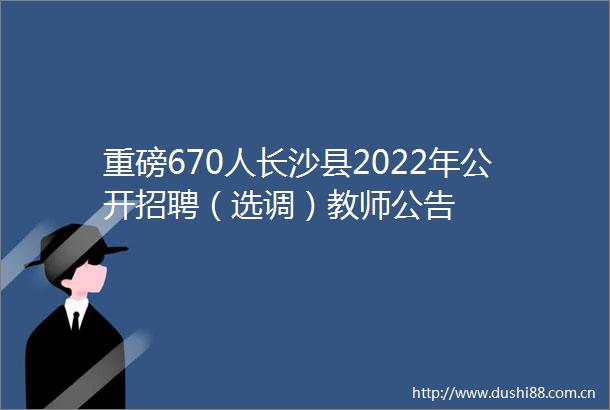 重磅670人长沙县2022年公开招聘（选调）教师公告