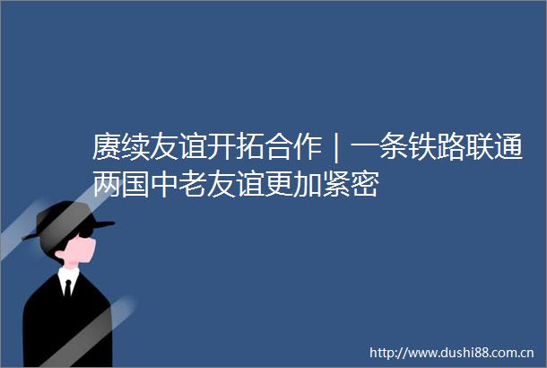 赓续友谊开拓合作｜一条铁路联通两国中老友谊更加紧密