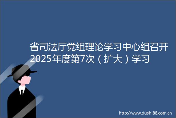 省司法厅党组理论学习中心组召开2025年度第7次（扩大）学习会