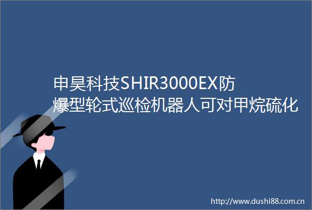 申昊科技SHIR3000EX防爆型轮式巡检机器人可对甲烷硫化氢等气体进行检测