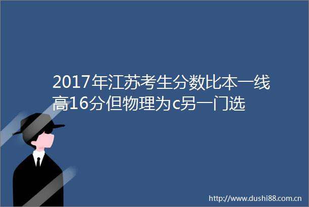 2017年江苏考生分数比本一线高16分但物理为c另一门选