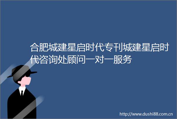 合肥城建星启时代专刊城建星启时代咨询处顾问一对一服务