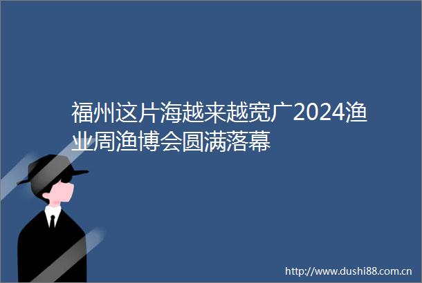 福州这片海越来越宽广2024渔业周渔博会圆满落幕