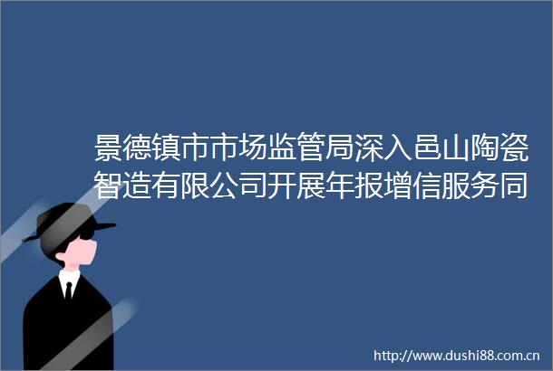 景德镇市市场监管局深入邑山陶瓷智造有限公司开展年报增信服务同行活动