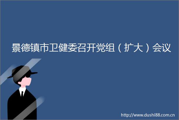 景德镇市卫健委召开党组（扩大）会议