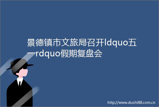 景德镇市文旅局召开ldquo五一rdquo假期复盘会