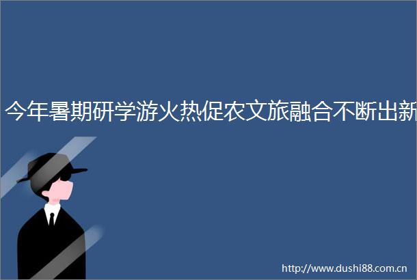 今年暑期研学游火热促农文旅融合不断出新