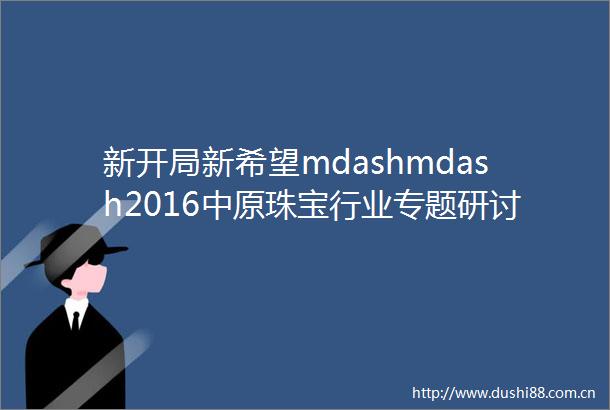 新开局新希望mdashmdash2016中原珠宝行业专题研讨会成功举办