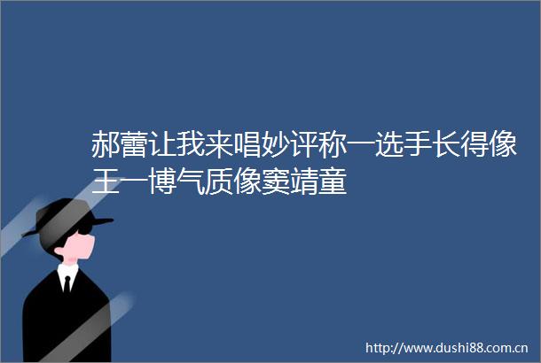 郝蕾让我来唱妙评称一选手长得像王一博气质像窦靖童