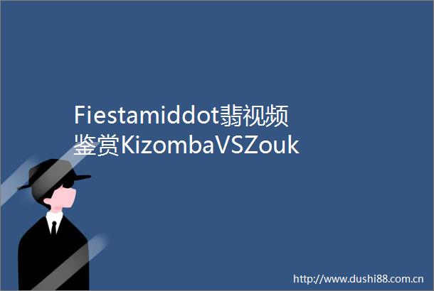 Fiestamiddot翡视频鉴赏KizombaVSZouk