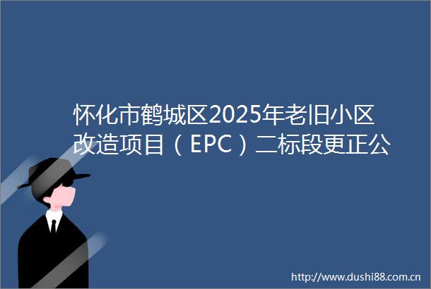 怀化市鹤城区2025年老旧小区改造项目（EPC）二标段更正公告
