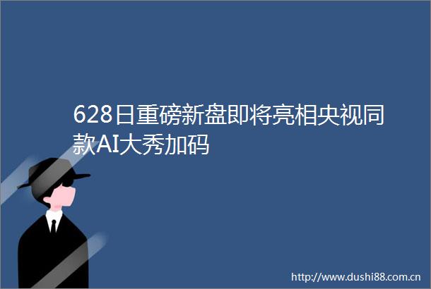 628日重磅新盘即将亮相央视同款AI大秀加码