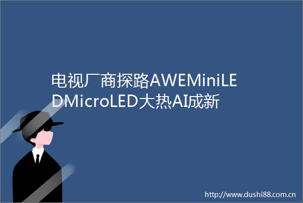 电视厂商探路AWEMiniLEDMicroLED大热AI成新贵