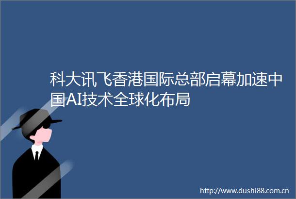 科大讯飞香港国际总部启幕加速AI技术全球化布局
