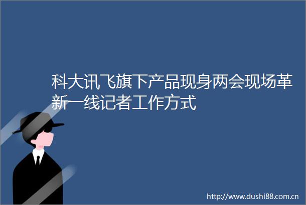 科大讯飞旗下产品现身两会现场革新一线记者工作方式