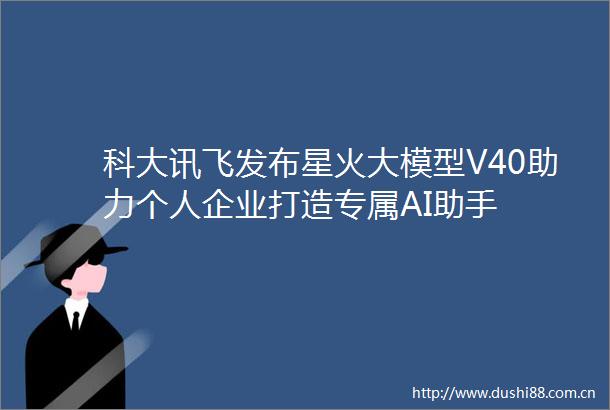 科大讯飞发布星火大模型V40助力个人企业打造专属AI助手