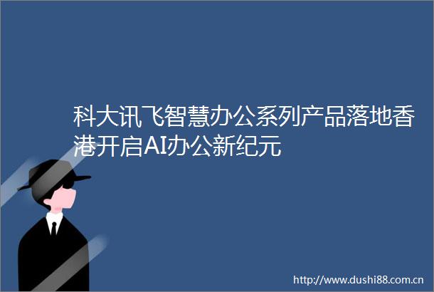 科大讯飞智慧办公系列产品落地香港开启AI办公新纪元