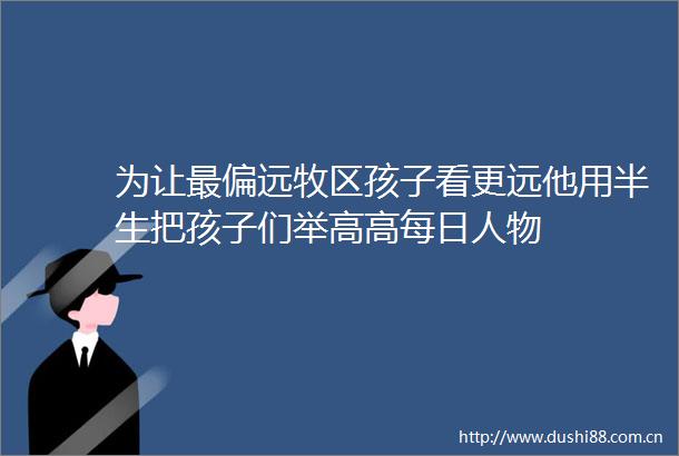 为让最偏远牧区孩子看更远他用半生把孩子们举高高每日人物