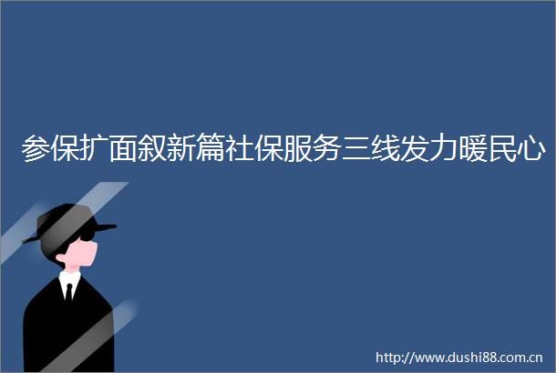 参保扩面叙新篇社保服务三线发力暖民心