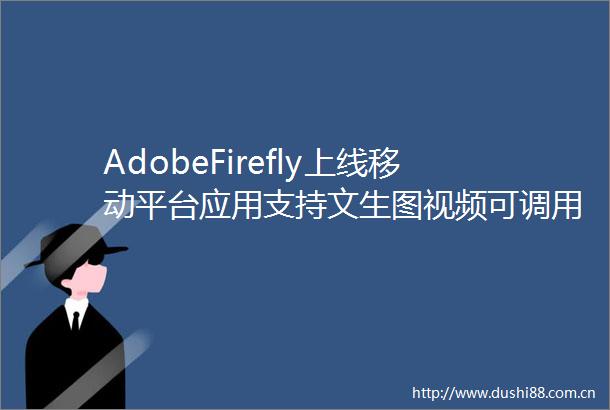 AdobeFirefly上线移动平台应用支持文生图视频可调用第三方AI模型