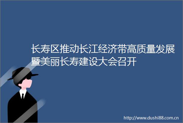 长寿区推动长江经济带高质量发展暨美丽长寿建设大会召开
