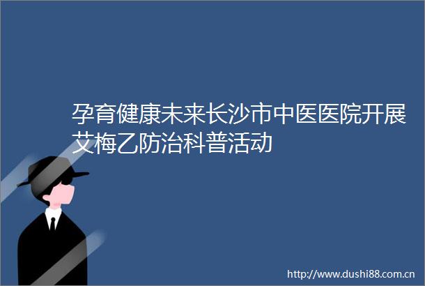 孕育健康未来长沙市中医医院开展艾梅乙防治科普活动