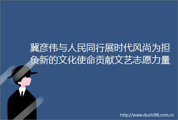 冀彦伟与同行展时代风尚为担负新的文化使命贡献文艺志愿力量