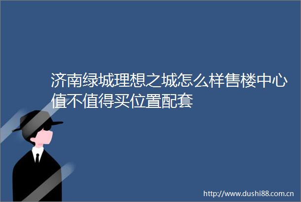 济南绿城理想之城怎么样售楼中心值不值得买位置配套
