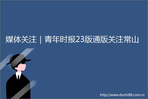 媒体关注｜青年时报23版通版关注常山