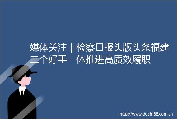 媒体关注｜检察日报头版头条福建三个好手一体推进高质效履职