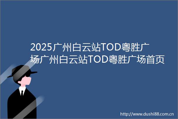 2025广州白云站TOD粤胜广场广州白云站TOD粤胜广场首页网站广州白云站TOD粤胜广场欢迎您广州白云站TOD粤胜广场楼盘详情