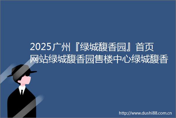 2025广州『绿城馥香园』首页网站绿城馥香园售楼中心绿城馥香园欢迎您已认证400楼盘解析一文读懂售楼处销售中心首页网站