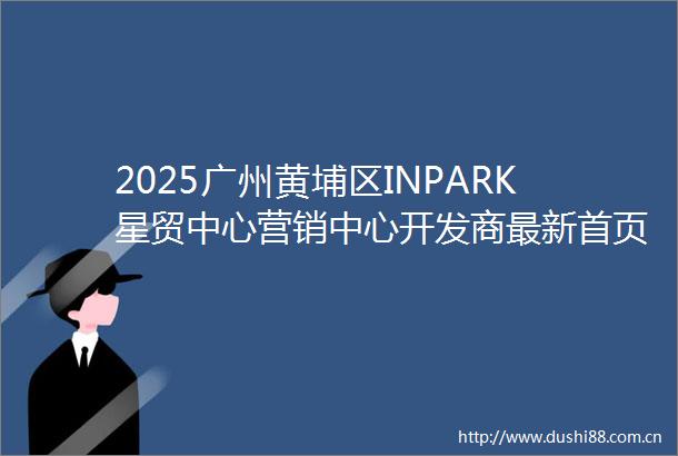 2025广州黄埔区INPARK星贸中心营销中心开发商最新首页网站欢迎您售楼处备案价户型图楼盘详情