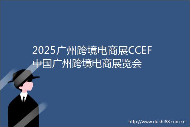 2025广州跨境电商展CCEF广州跨境电商展览会