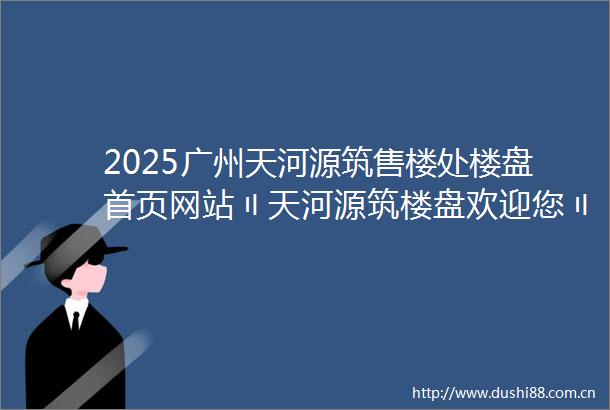 2025广州天河源筑售楼处楼盘首页网站〢天河源筑楼盘欢迎您〢天河源筑售楼中心24小时电话楼盘详情世纪金源天河源筑