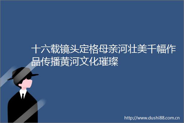 十六载镜头定格母亲河壮美千幅作品传播黄河文化璀璨