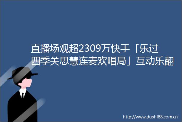 直播场观超2309万快手「乐过四季关思慧连麦欢唱局」互动乐翻天