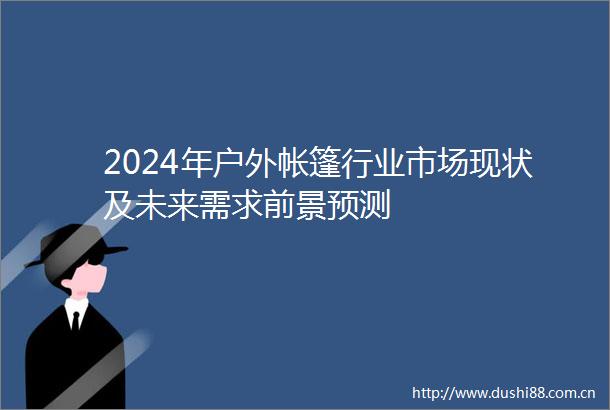 2024年户外帐篷行业市场现状及未来需求前景预测