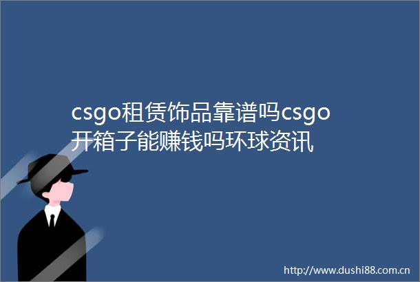 csgo租赁饰品靠谱吗csgo开箱子能赚钱吗环球资讯