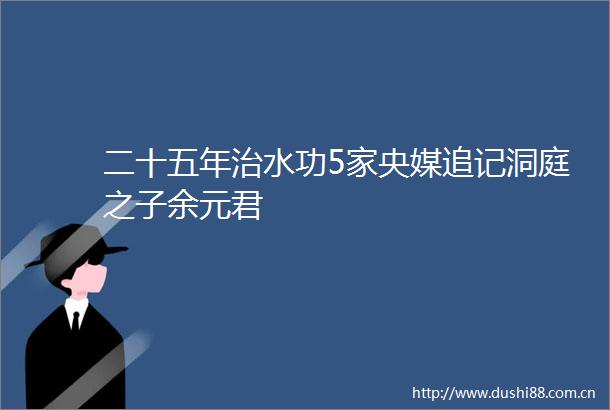 二十五年治水功5家央媒追记洞庭之子余元君