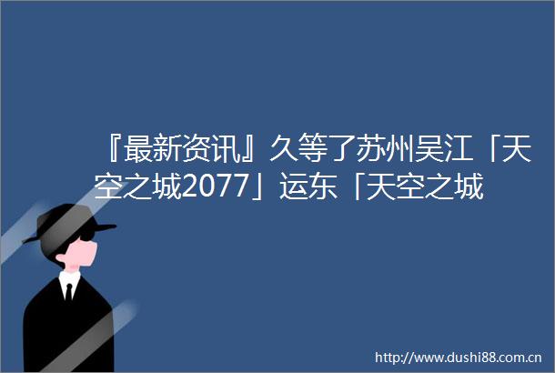 『最新资讯』久等了苏州吴江「天空之城2077」运东「天空之城2077」强势来袭