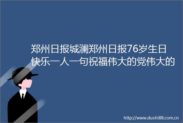 郑州日报城澜郑州日报76岁生日快乐一人一句祝福伟大的党伟大的祖国