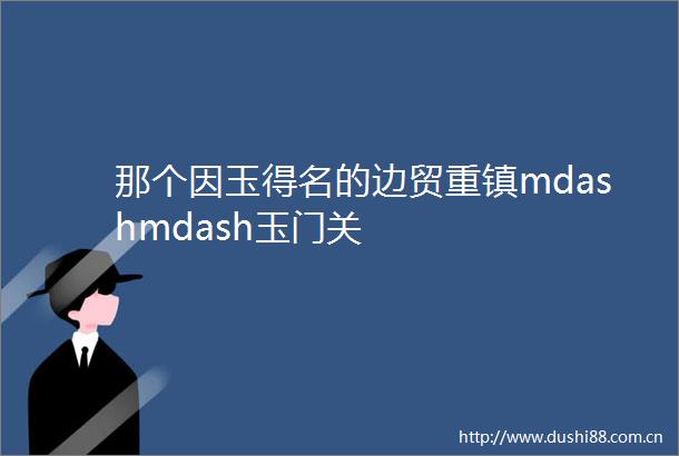 那个因玉得名的边贸重镇mdashmdash玉门关