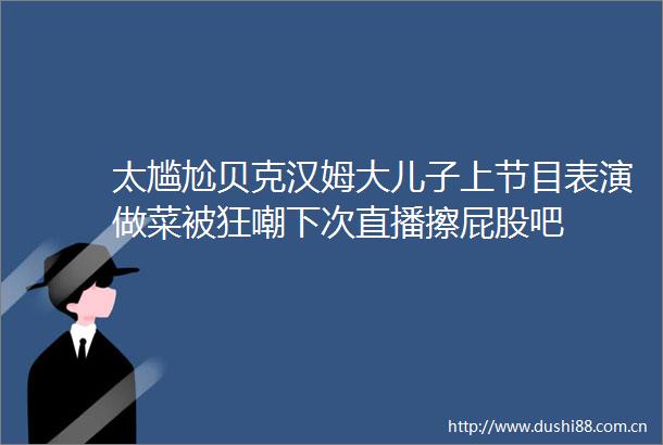 太尴尬贝克汉姆大儿子上节目表演做菜被狂嘲下次直播擦屁股吧