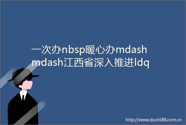 一次办nbsp暖心办mdashmdash江西省深入推进ldquo身后一件事rdquo联办改革见闻