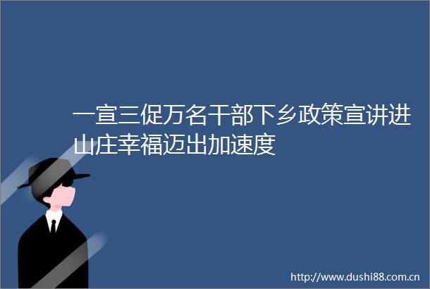 一宣三促万名下乡政策宣讲进山庄幸福迈出加速度