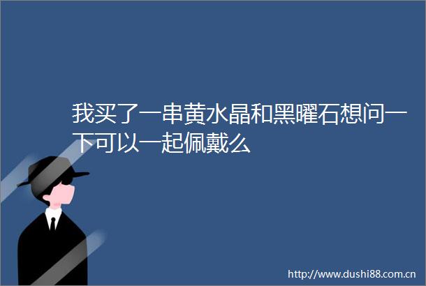 我买了一串黄水晶和黑曜石想问一下可以一起佩戴么